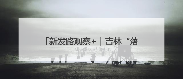 新发路观察+｜吉林“落子”盯住“超级引擎”