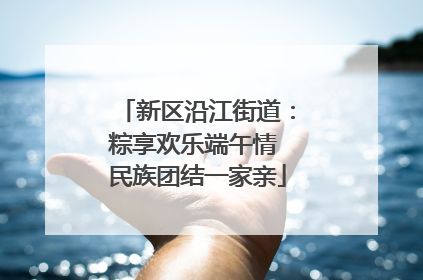 新区沿江街道：粽享欢乐端午情 民族团结一家亲