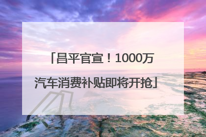 昌平官宣！1000万汽车消费补贴即将开抢