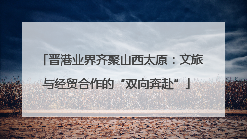 晋港业界齐聚山西太原：文旅与经贸合作的“双向奔赴”