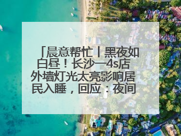 晨意帮忙丨黑夜如白昼！长沙一4s店外墙灯光太亮影响居民入睡，回应：夜间不会再开