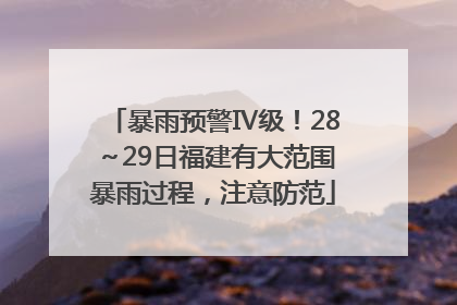 暴雨预警Ⅳ级！28～29日福建有大范围暴雨过程，注意防范