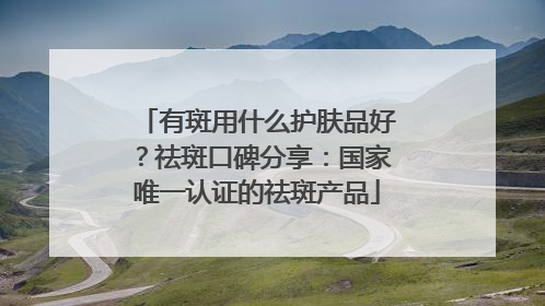 有斑用什么护肤品好？祛斑口碑分享：国家唯一认证的祛斑产品