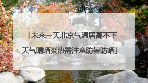 未来三天北京气温居高不下 天气晴晒炎热需注意防暑防晒