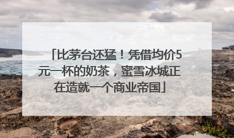 比茅台还猛！凭借均价5元一杯的奶茶，蜜雪冰城正在造就一个商业帝国