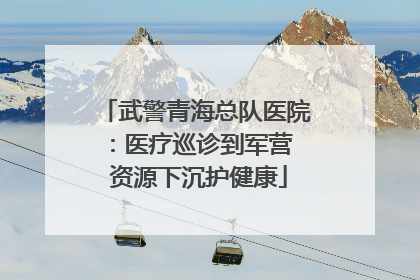 武警青海总队医院：医疗巡诊到军营  资源下沉护健康