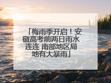 梅雨季开启！安徽高考前两日雨水连连 南部地区局地有大暴雨