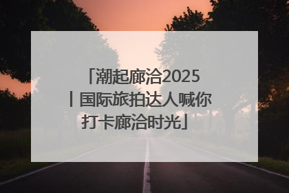 潮起廊洽2025丨国际旅拍达人喊你打卡廊洽时光