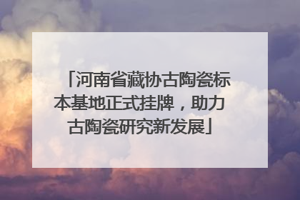 河南省藏协古陶瓷标本基地正式挂牌，助力古陶瓷研究新发展