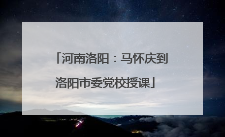 河南洛阳：马怀庆到洛阳市委党校授课