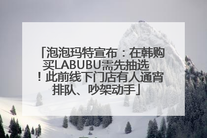 泡泡玛特宣布：在韩购买LABUBU需先抽选！此前线下门店有人通宵排队、吵架动手