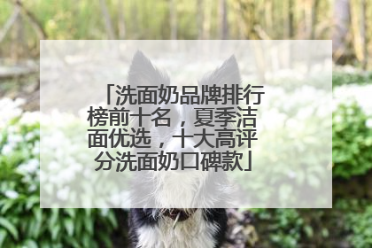 洗面奶品牌排行榜前十名，夏季洁面优选，十大高评分洗面奶口碑款