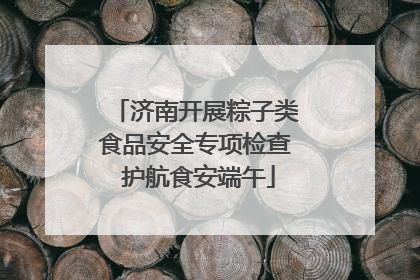 济南开展粽子类食品安全专项检查 护航食安端午
