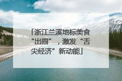 浙江兰溪地标美食“出圈”，激发“舌尖经济”新动能
