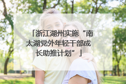 浙江湖州实施“南太湖党外年轻干部成长助推计划”
