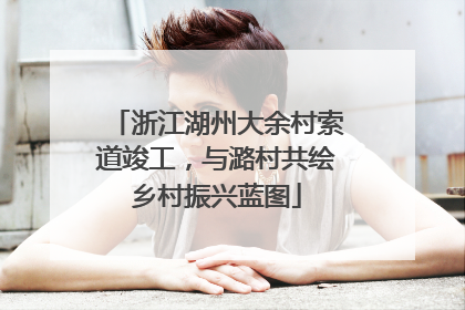 浙江湖州大余村索道竣工，与潞村共绘乡村振兴蓝图
