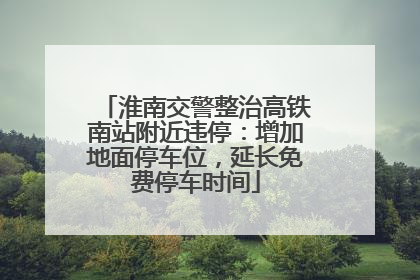 淮南交警整治高铁南站附近违停：增加地面停车位，延长免费停车时间