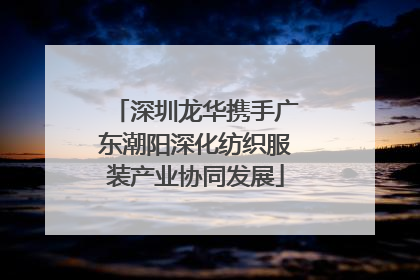 深圳龙华携手广东潮阳深化纺织服装产业协同发展