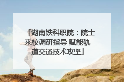 湖南铁科职院：院士来校调研指导 赋能轨道交通技术攻坚