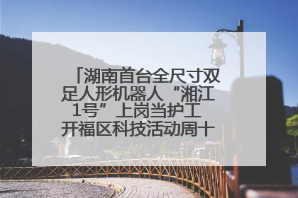 湖南首台全尺寸双足人形机器人“湘江1号”上岗当护工 开福区科技活动周十大科创项目签约