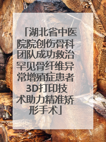 湖北省中医院院创伤骨科团队成功救治罕见骨纤维异常增殖症患者 3D打印技术助力精准矫形手术