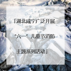 湖北咸宁广泛开展“六一”儿童节消防主题系列活动