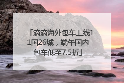 滴滴海外包车上线11国26城，端午国内包车低至7.5折