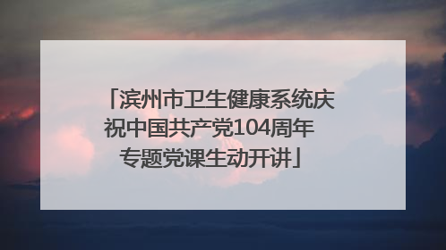 滨州市卫生健康系统庆祝中国共产党104周年专题党课生动开讲