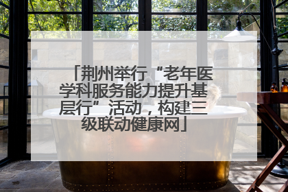 荆州举行“老年医学科服务能力提升基层行”活动，构建三级联动健康网