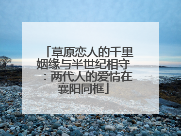 草原恋人的千里姻缘与半世纪相守：两代人的爱情在襄阳同框