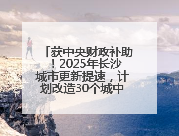 获中央财政补助！2025年长沙城市更新提速，计划改造30个城中村项目