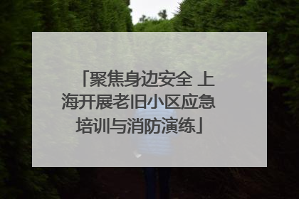 聚焦身边安全 上海开展老旧小区应急培训与消防演练