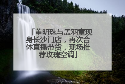 董明珠与孟羽童现身长沙门店，再次合体直播带货，现场推荐玫瑰空调