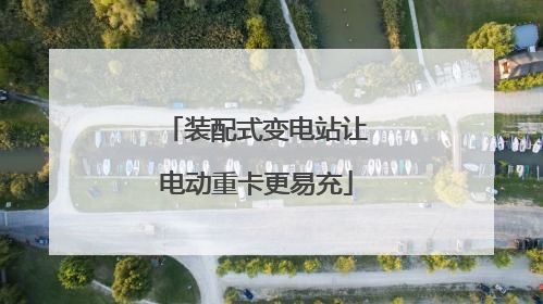 装配式变电站让电动重卡更易充