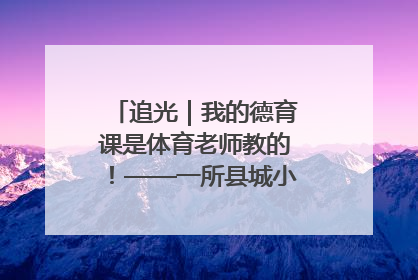 追光｜我的德育课是体育老师教的！——一所县城小学的思政课改革