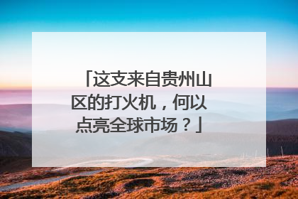 这支来自贵州山区的打火机，何以点亮全球市场？