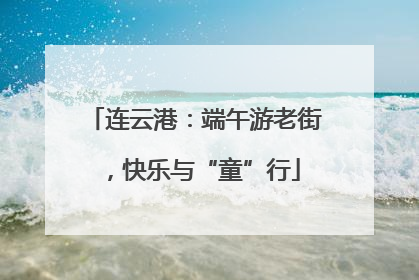 连云港：端午游老街，快乐与“童”行