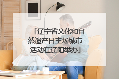 辽宁省文化和自然遗产日主场城市活动在辽阳举办