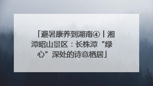 避暑康养到湖南④丨湘潭昭山景区：长株潭“绿心”深处的诗意栖居