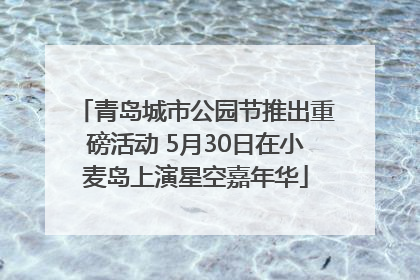 青岛城市公园节推出重磅活动 5月30日在小麦岛上演星空嘉年华