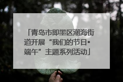 青岛市即墨区潮海街道开展“我们的节日•端午”主题系列活动