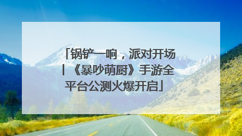 锅铲一响，派对开场丨《暴吵萌厨》手游全平台公测火爆开启