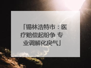 锡林浩特市：医疗赔偿起纷争 专业调解化戾气