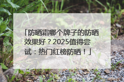防晒霜哪个牌子的防晒效果好？2025值得尝试：热门红榜防晒！