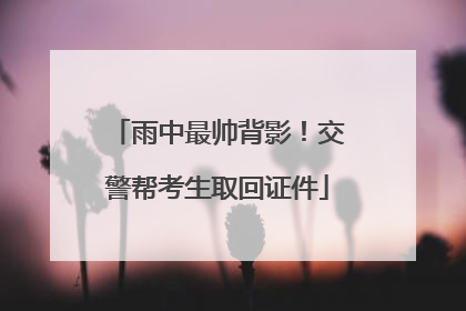 雨中最帅背影！交警帮考生取回证件