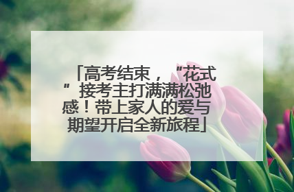 高考结束，“花式”接考主打满满松弛感！带上家人的爱与期望开启全新旅程