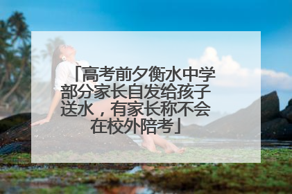 高考前夕衡水中学部分家长自发给孩子送水，有家长称不会在校外陪考