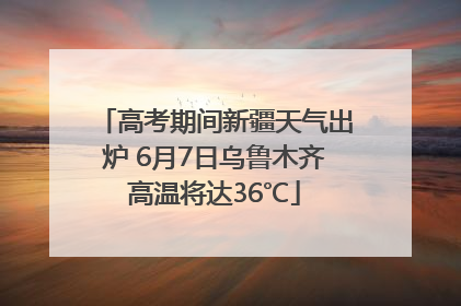 高考期间新疆天气出炉 6月7日乌鲁木齐高温将达36℃