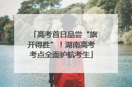 高考首日品尝“旗开得胜”！湖南高考考点全面护航考生