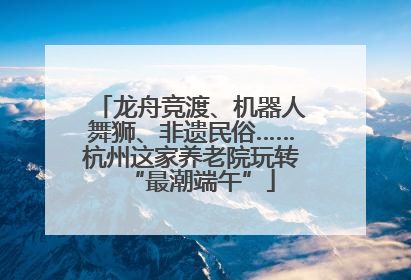 龙舟竞渡、机器人舞狮、非遗民俗……杭州这家养老院玩转“最潮端午”